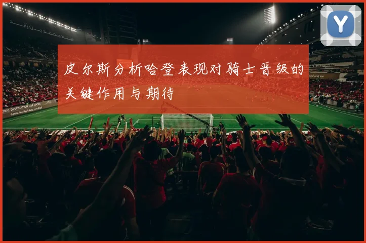 皮尔斯分析哈登表现对骑士晋级的关键作用与期待