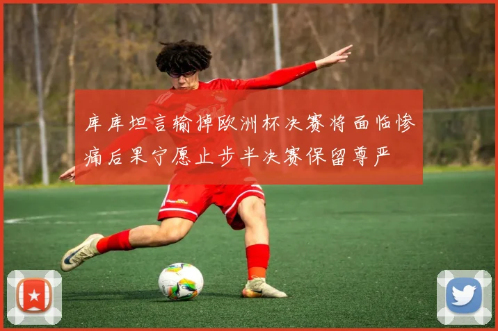 库库坦言输掉欧洲杯决赛将面临惨痛后果宁愿止步半决赛保留尊严