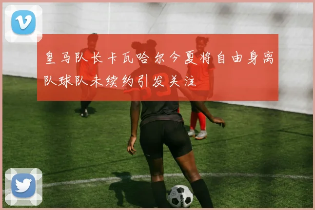 皇马队长卡瓦哈尔今夏将自由身离队球队未续约引发关注