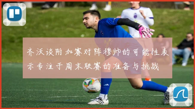 齐沃谈附加赛对阵穆帅的可能性表示专注于周末联赛的准备与挑战
