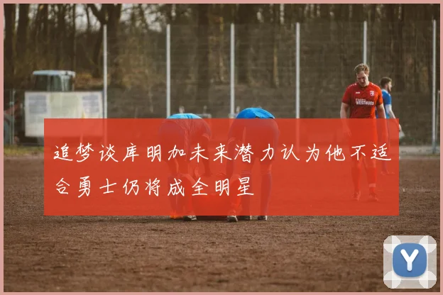 追梦谈库明加未来潜力认为他不适合勇士仍将成全明星
