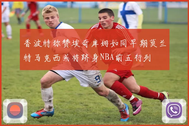 香波特称赞埃奇库姆如同早期莫兰特马克西或将跻身NBA前五行列