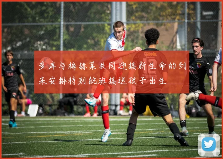 多库与梅赫莱共同迎接新生命的到来安排特别航班接送孩子出生