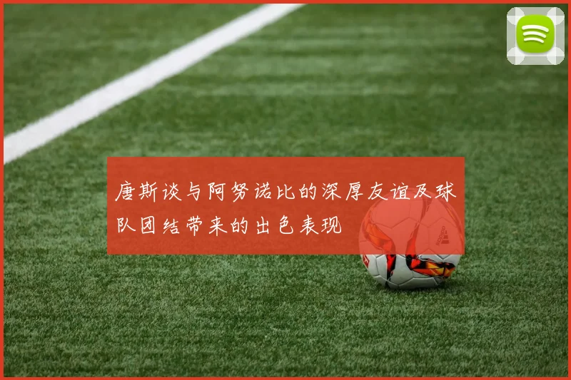 唐斯谈与阿努诺比的深厚友谊及球队团结带来的出色表现
