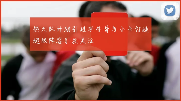 热火队计划引进字母哥与小卡打造超级阵容引发关注