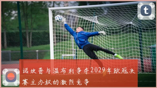 诺坎普与温布利争夺2029年欧冠决赛主办权的激烈竞争