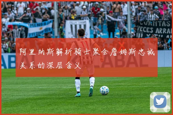 阿里纳斯解析骑士聚会詹姆斯忠诚关系的深层含义