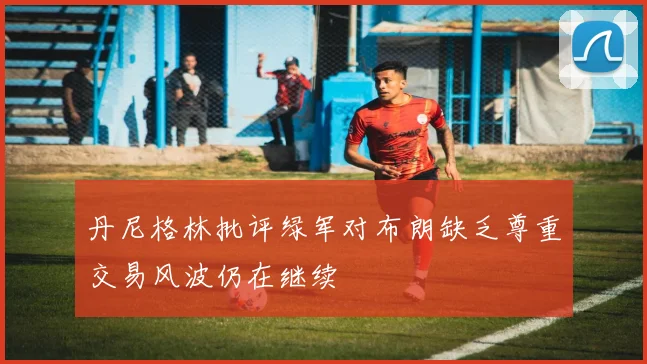 丹尼格林批评绿军对布朗缺乏尊重交易风波仍在继续