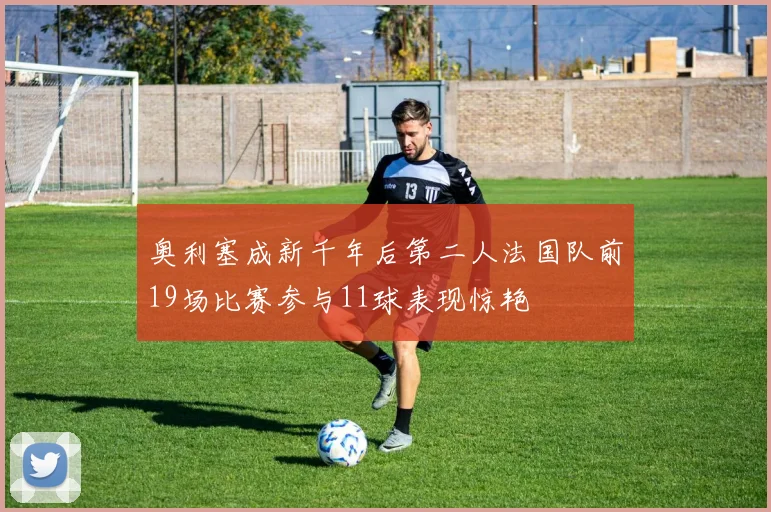 奥利塞成新千年后第二人法国队前19场比赛参与11球表现惊艳
