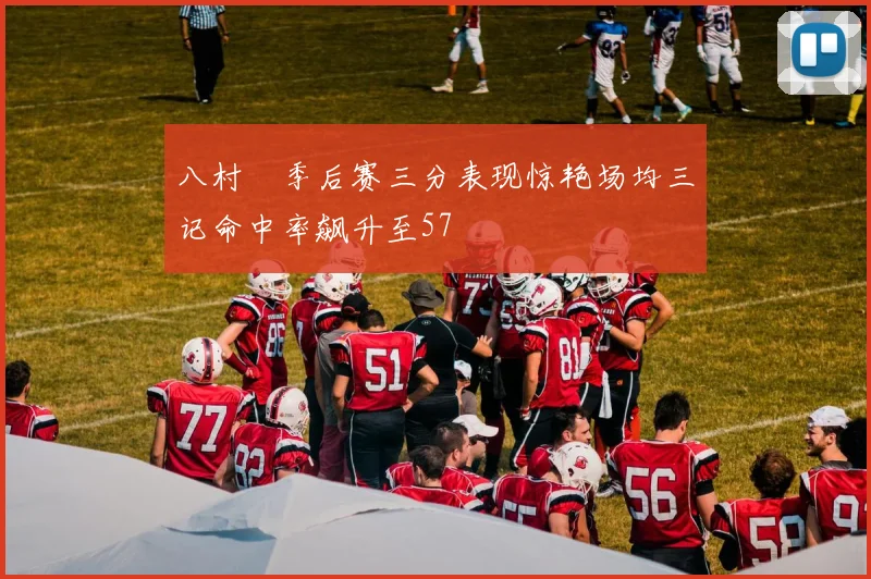 八村塁季后赛三分表现惊艳场均三记命中率飙升至57