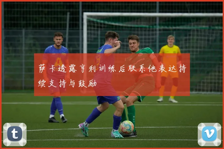 萨卡透露亨利训练后联系他表达持续支持与鼓励