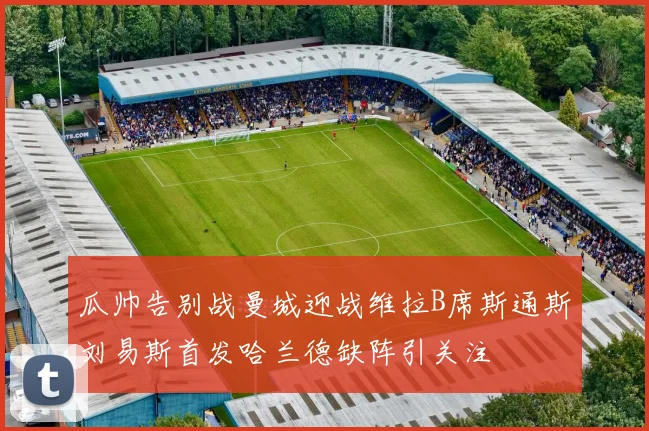 瓜帅告别战曼城迎战维拉B席斯通斯刘易斯首发哈兰德缺阵引关注