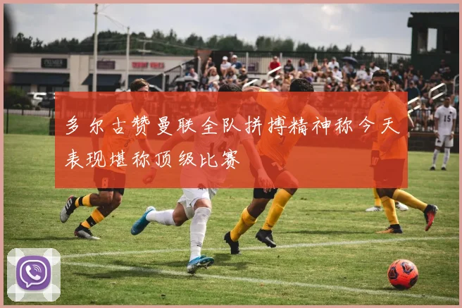 多尔古赞曼联全队拼搏精神称今天表现堪称顶级比赛