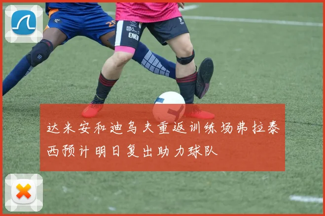 达米安和迪乌夫重返训练场弗拉泰西预计明日复出助力球队