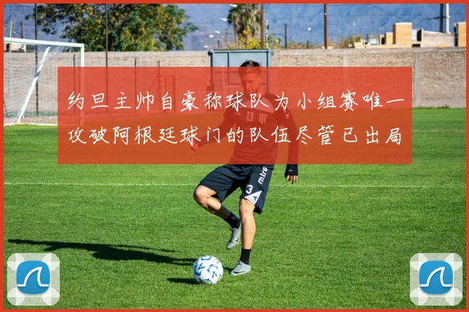 约旦主帅自豪称球队为小组赛唯一攻破阿根廷球门的队伍尽管已出局