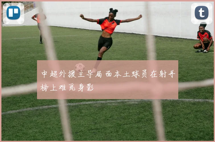 中超外援主导局面本土球员在射手榜上难觅身影