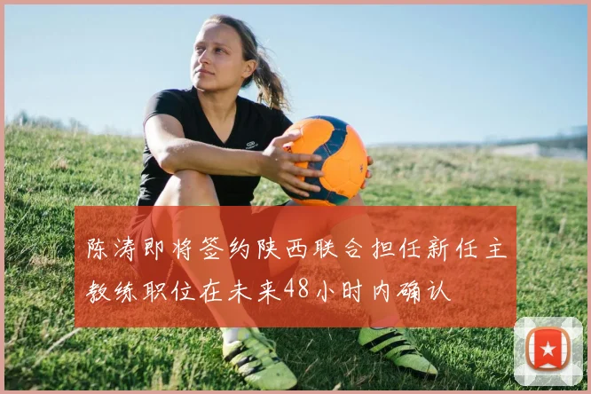 陈涛即将签约陕西联合担任新任主教练职位在未来48小时内确认
