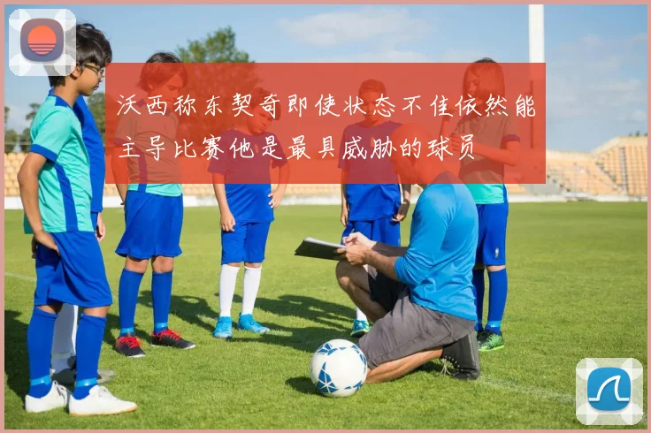 沃西称东契奇即使状态不佳依然能主导比赛他是最具威胁的球员
