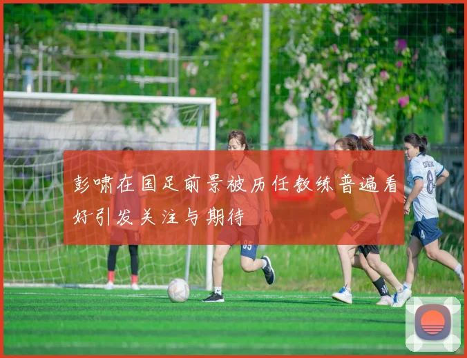 彭啸在国足前景被历任教练普遍看好引发关注与期待