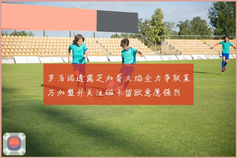 罗马诺透露芝加哥火焰全力争取莱万加盟并关注磁卡留欧意愿强烈