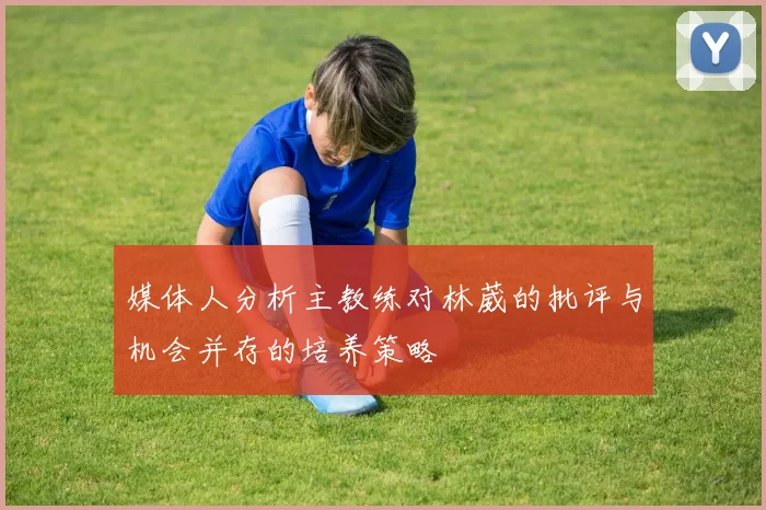 媒体人分析主教练对林葳的批评与机会并存的培养策略