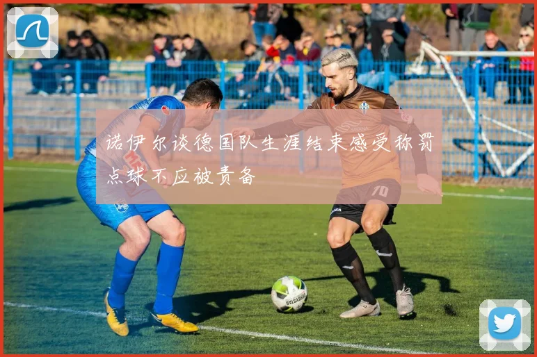 诺伊尔谈德国队生涯结束感受称罚点球不应被责备