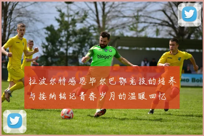 拉波尔特感恩毕尔巴鄂竞技的培养与接纳铭记青春岁月的温暖回忆