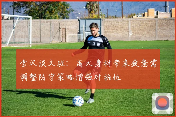 索汉谈文班：高大身材带来疲惫需调整防守策略增强对抗性