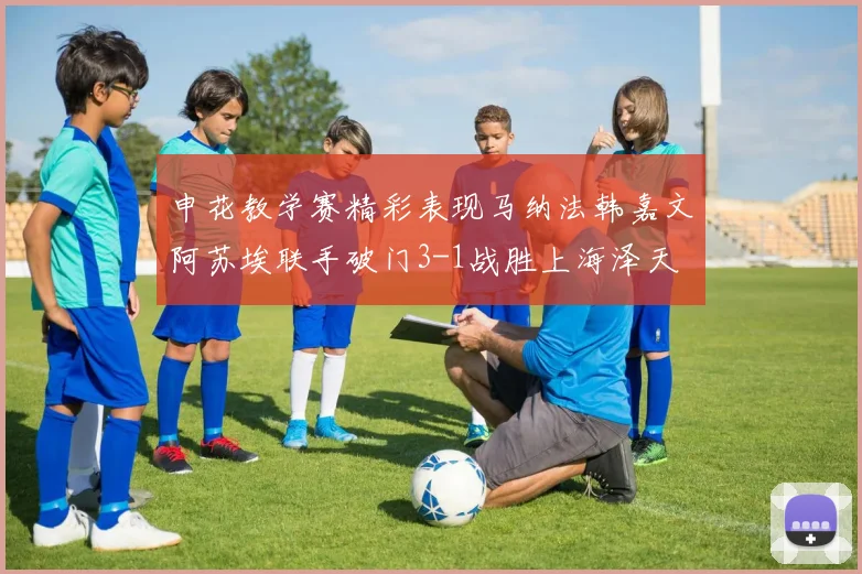 申花教学赛精彩表现马纳法韩嘉文阿苏埃联手破门3-1战胜上海泽天