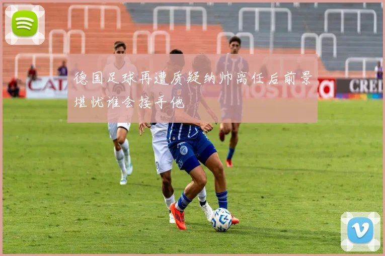 德国足球再遭质疑纳帅离任后前景堪忧谁会接手他